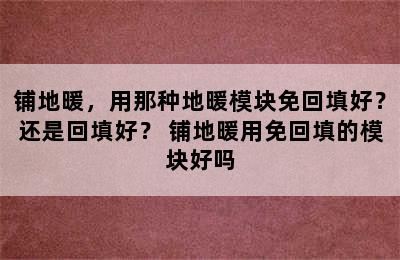 铺地暖，用那种地暖模块免回填好？还是回填好？ 铺地暖用免回填的模块好吗